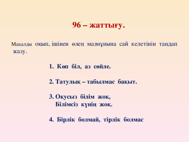 96 – жаттығу.   М ақалды оқып, ішінен өлең мазмұнына сай келетінін таңдап жазу.     1. Көп біл, аз сөйле.     2. Татулық – табылмас бақыт.     3. Оқусыз білім жоқ,    Білімсіз күнің жоқ.     4. Бірлік болмай, тірлік болмас