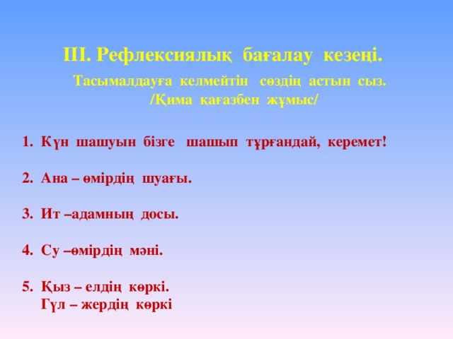 ІІІ. Рефлексиялық бағалау кезеңі.   Тасымалдауға келмейтін сөздің астын сыз.  /Қима қағазбен жұмыс/   1. Күн шашуын бізге шашып тұрғандай, керемет!   2. Ана – өмірдің шуағы.   3. Ит –адамның досы.   4. Су –өмірдің мәні.   5. Қыз – елдің көркі.  Гүл – жердің көркі