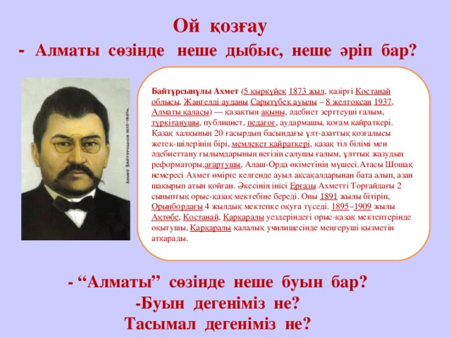 Ой қозғау  - Алматы сөзінде неше дыбыс, неше әріп бар?            - “Алматы” сөзінде неше буын бар?  -Буын дегеніміз не?  Тасымал дегеніміз не? Байтұрсынұлы Ахмет ( 5 қыркүйек  1873 жыл , қазіргі Қостанай облысы , Жангелді ауданы  Сарытүбек ауылы – 8 желтоқсан  1937 , Алматы қаласы ) — қазақтың ақыны , әдебиет зерттеуші ғалым, түркітанушы , публицист, педагог , аудармашы, қоғам қайраткері. Қазақ халқының 20 ғасырдың басындағы ұлт-азаттық қозғалысы жетек-шілерінің бірі, мемлекет қайраткері , қазақ тіл білімі мен әдебиеттану ғылымдарының негізін салушы ғалым, ұлттық жазудың реформаторы, ағартушы , Алаш-Орда өкіметінің мүшесі.Атасы Шошақ немересі Ахмет өмірге келгенде ауыл ақсақалдарынан бата алып, азан шақырып атын қойған. Әкесінің інісі Ерғазы Ахметті Торғайдағы 2 сыныптық орыс-қазақ мектебіне береді. Оны 1891 жылы бітіріп, Орынбордағы 4 жылдық мектепке оқуға түседі. 1895 – 1909 жылы Ақтөбе , Қостанай , Қарқаралы уездеріндегі орыс-қазақ мектептерінде оқытушы, Қарқаралы қалалық училищесінде меңгеруші қызметін атқарады.