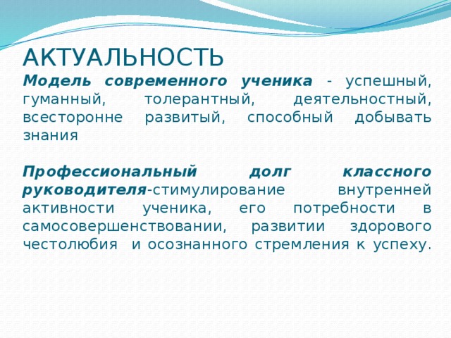 АКТУАЛЬНОСТЬ  Модель современного ученика - успешный, гуманный, толерантный, деятельностный, всесторонне развитый, способный добывать знания    Профессиональный долг классного руководителя -стимулирование внутренней активности ученика, его потребности в самосовершенствовании, развитии здорового честолюбия и осознанного стремления к успеху.