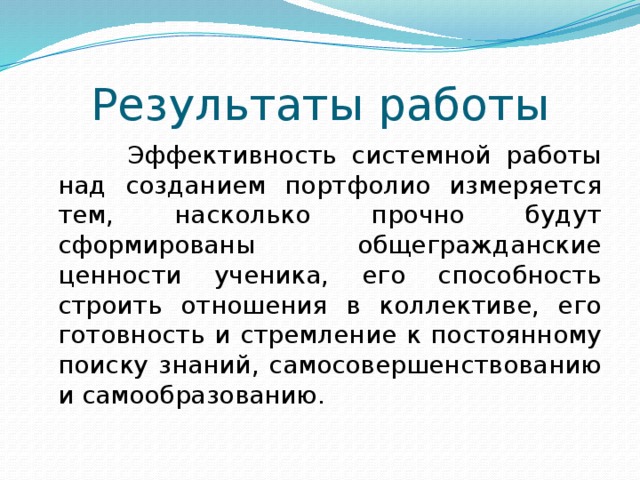 Результаты работы  Эффективность системной работы над созданием портфолио измеряется тем, насколько прочно будут сформированы общегражданские ценности ученика, его способность строить отношения в коллективе, его готовность и стремление к постоянному поиску знаний, самосовершенствованию и самообразованию.