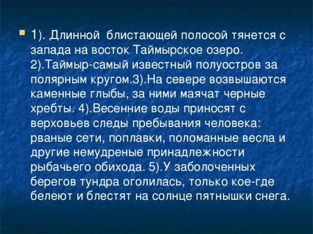 1 ). Длинной блистающей полосой тянется с запада на восток Таймырское озеро. 2).Таймыр-самый известный полуостров за полярным кругом.3).На севере возвышаются каменные глыбы, за ними маячат черные хребты. 4).Весенние воды приносят с верховьев следы пребывания человека: рваные сети, поплавки, поломанные весла и другие немудреные принадлежности рыбачьего обихода. 5).У заболоченных берегов тундра оголилась, только кое-где белеют и блестят на солнце пятнышки снега.