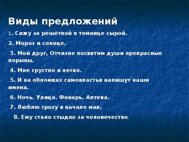 Виды предложений 1 . Сижу за решёткой в темнице сырой. 2. Мороз и солнце.   3. Мой друг, Отчизне посвятим души прекрасные порывы.   4. Мне грустно и легко.   5. И на обломках самовластья напишут наши имена.   6. Ночь. Улица. Фонарь. Аптека.   7. Люблю грозу в начале мая.     8. Ему стало стыдно за человечество .