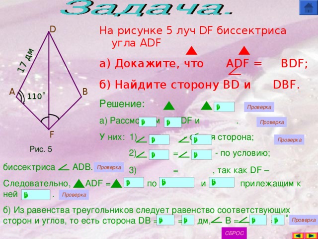 17 дм На рисунке 5 луч DF биссектриса угла ADF а) Докажите, что   ADF =  BDF ; б) Найдите сторону BD и   DBF . D Решение: а) Рассмотрим ADF и  . У них: 1) = - общая сторона;  2) = - по условию;  3) =  , так как DF –   A B 110˚ F Рис. 5 биссектриса ADB. Следовательно,   ADF =   по      и    прилежащим к ней    . б) Из равенства треугольников следует равенство соответствующих сторон и углов,  то есть сторона DB =   = дм, B =    =   . ˚
