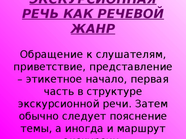 ЭКСКУРСИОННАЯ РЕЧЬ КАК РЕЧЕВОЙ ЖАНР   Обращение к слушателям, приветствие, представление – этикетное начало, первая часть в структуре экскурсионной речи. Затем обычно следует пояснение темы, а иногда и маршрут экскурсии.