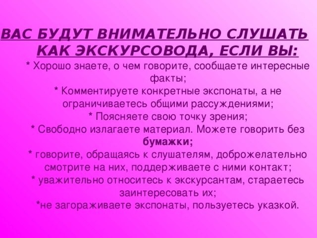 ВАС БУДУТ ВНИМАТЕЛЬНО СЛУШАТЬ КАК ЭКСКУРСОВОДА, ЕСЛИ ВЫ:  * Хорошо знаете, о чем говорите, сообщаете интересные факты;  * Комментируете конкретные экспонаты, а не ограничиваетесь общими рассуждениями;  * Поясняете свою точку зрения;  * Свободно излагаете материал. Можете говорить без бумажки;  * говорите, обращаясь к слушателям, доброжелательно смотрите на них, поддерживаете с ними контакт;  * уважительно относитесь к экскурсантам, стараетесь заинтересовать их;  * не загораживаете экспонаты, пользуетесь указкой.