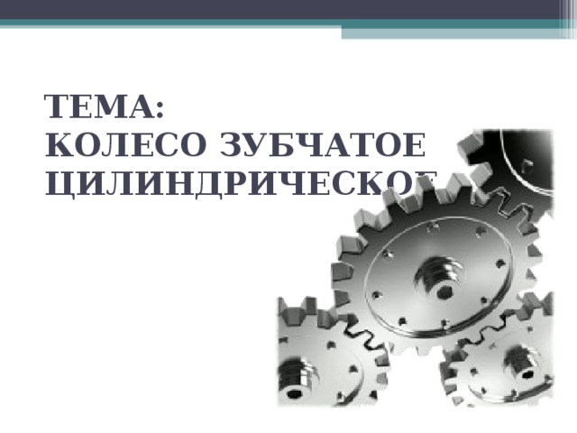 ТЕМА:  КОЛЕСО ЗУБЧАТОЕ  ЦИЛИНДРИЧЕСКОЕ