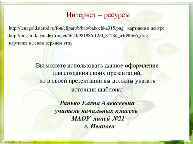 Интернет – ресурсы http://lenagold.narod.ru/fon/clipart/b/bab/babochka315.png картинка в центре http://img-fotki.yandex.ru/get/5624/981986.12/0_8128d_a4d9bfe6_orig картинка в левом верхнем углу Вы можете использовать данное оформление для создания своих презентаций, но в своей презентации вы должны указать источник шаблона : Ранько Елена Алексеевна учитель начальных классов МАОУ лицей №21  г. Иваново