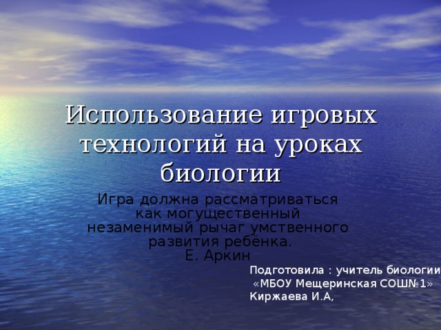 Использование игровых технологий на уроках биологии Игра должна рассматриваться  как могущественный  незаменимый рычаг умственного  развития ребёнка.  Е. Аркин    Подготовила : учитель биологии  «МБОУ Мещеринская СОШ№1» Киржаева И.А,