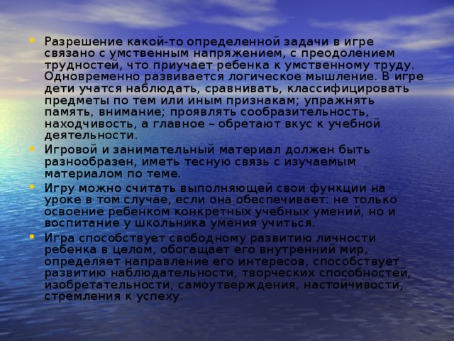 Разрешение какой-то определенной задачи в игре связано с умственным напряжением, с преодолением трудностей, что приучает ребенка к умственному труду. Одновременно развивается логическое мышление. В игре дети учатся наблюдать, сравнивать, классифицировать предметы по тем или иным признакам; упражнять память, внимание; проявлять сообразительность, находчивость, а главное – обретают вкус к учебной деятельности. Игровой и занимательный материал должен быть разнообразен, иметь тесную связь с изучаемым материалом по теме. Игру можно считать выполняющей свои функции на уроке в том случае, если она обеспечивает: не только освоение ребенком конкретных учебных умений, но и воспитание у школьника умения учиться. Игра способствует свободному развитию личности ребенка в целом, обогащает его внутренний мир, определяет направление его интересов, способствует развитию наблюдательности, творческих способностей, изобретательности, самоутверждения, настойчивости, стремления к успеху.