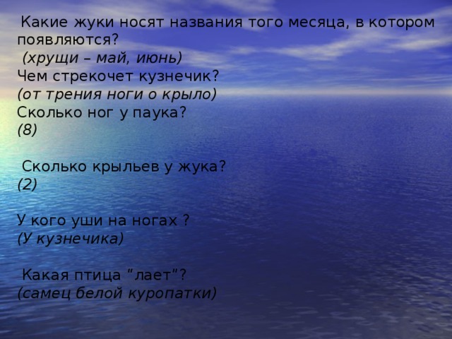   Какие жуки носят названия того месяца, в котором появляются?   (хрущи – май, июнь) Чем стрекочет кузнечик?  (от трения ноги о крыло) Сколько ног у паука?  (8)    Сколько крыльев у жука?  (2)   У кого уши на ногах ?  (У кузнечика)    Какая птица “лает”?  (самец белой куропатки)