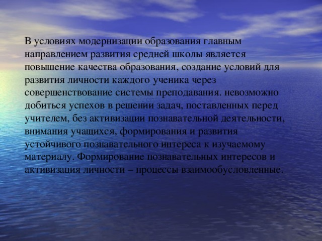 В условиях модернизации образования главным направлением развития средней школы является повышение качества образования, создание условий для развития личности каждого ученика через совершенствование системы преподавания. невозможно добиться успехов в решении задач, поставленных перед учителем, без активизации познавательной деятельности, внимания учащихся, формирования и развития устойчивого познавательного интереса к изучаемому материалу. Формирование познавательных интересов и активизация личности – процессы взаимообусловленные.