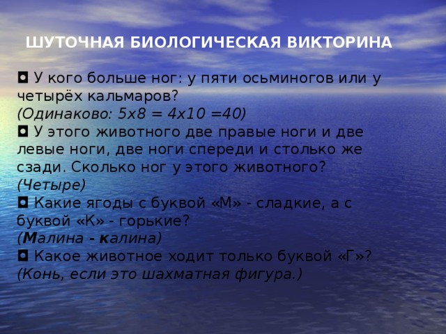 ШУТОЧНАЯ БИОЛОГИЧЕСКАЯ ВИКТОРИНА   ◘  У кого больше ног: у пяти осьминогов или у четырёх кальмаров?   (Одинаково: 5х8 = 4х10 =40) ◘  У этого животного две правые ноги и две левые ноги, две ноги спереди и столько же сзади. Сколько ног у этого животного? (Четыре) ◘  Какие ягоды с буквой «М» - сладкие, а с буквой «К» - горькие?   ( М алина - к алина) ◘  Какое животное ходит только буквой «Г»? (Конь, если это шахматная фигура.)