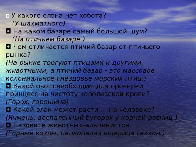 ◘  У какого слона нет хобота?    (У шахматного) ◘  На каком базаре самый большой шум?    (На птичьем базаре.) ◘  Чем отличается птичий базар от птичьего рынка?   (На рынке торгуют птицами и другими животными, а птичий базар - это массовое колониальное гнездовье морских птиц.) ◘  Какой овощ необходим для проверки принцесс на чистоту королевской крови?   (Горох, горошина) ◘  Какой злак может расти ... на человеке? (Ячмень, воспалённый бугорок у корней ресниц . ) ◘  Назовите животных-альпинистов. (Горные козлы, цепкопалая ящерица геккон.)