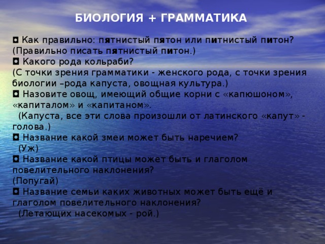 БИОЛОГИЯ + ГРАММАТИКА   ◘  Как правильно: п я тнистый п я тон или п и тнистый п и тон? (Правильно писать п я тнистый п и тон.) ◘  Какого рода кольраби?  (С точки зрения грамматики - женского рода, с точки зрения биологии –рода капуста, овощная культура.) ◘  Назовите овощ, имеющий общие корни с «капюшоном», «капиталом» и «капитаном».   (Капуста, все эти слова произошли от латинского «капут» - голова.) ◘  Название какой змеи может быть наречием?   (Уж) ◘  Название какой птицы может быть и глаголом повелительного наклонения?   (Попугай) ◘  Название семьи каких животных может быть ещё и глаголом повелительного наклонения?   (Летающих насекомых - рой.)