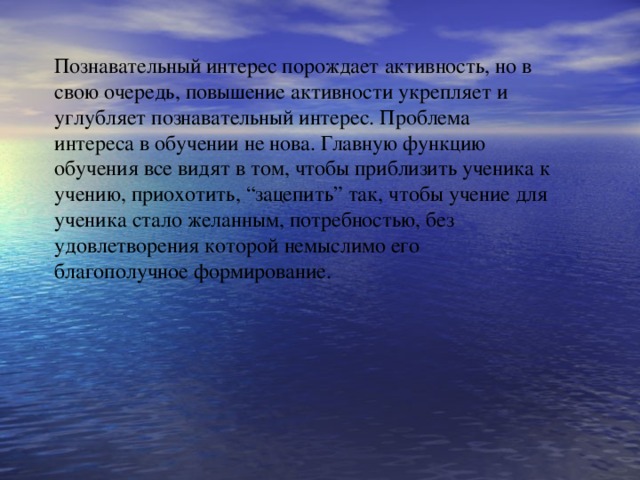 Познавательный интерес порождает активность, но в свою очередь, повышение активности укрепляет и углубляет познавательный интерес. Проблема интереса в обучении не нова. Главную функцию обучения все видят в том, чтобы приблизить ученика к учению, приохотить, “зацепить” так, чтобы учение для ученика стало желанным, потребностью, без удовлетворения которой немыслимо его благополучное формирование. 