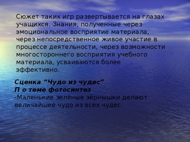 Сюжет таких игр развертывается на глазах учащихся. Знания, полученные через эмоциональное восприятие материала, через непосредственное живое участие в процессе деятельности, через возможности многостороннего восприятия учебного материала, усваиваются более эффективно.  Сценка “Чудо из чудес” П о теме фотосинтез -Маленькие зелёные зёрнышки делают величайшее чудо из всех чудес.