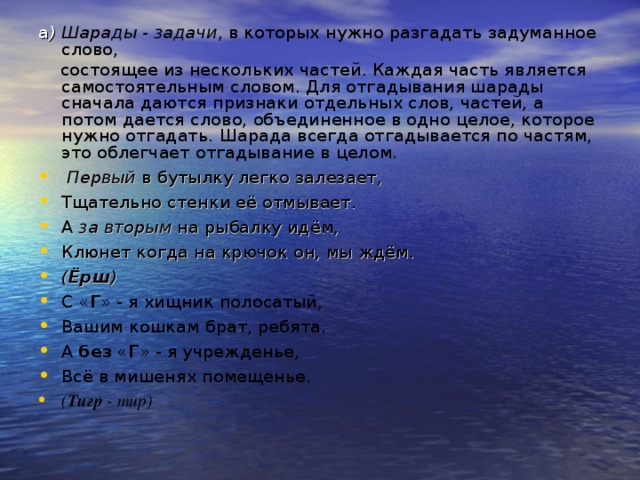 а ) Шарады - задачи , в которых нужно разгадать задуманное слово,  состоящее из нескольких частей. Каждая часть является самостоятельным словом. Для отгадывания шарады сначала даются признаки отдельных слов, частей, а потом дается слово, объединенное в одно целое, которое нужно отгадать. Шарада всегда отгадывается по частям, это облегчает отгадывание в целом.