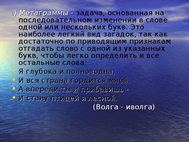 б ) М етаграммы - задача, основанная на последовательном изменении в слове одной или нескольких букв. Это наиболее легкий вид загадок, так как достаточно по приводящим признакам отгадать слово с одной из указанных букв, чтобы легко определить и все остальные слова: Я глубока и полноводна, И вся страна гордится мной. А впереди ты и прибавишь - И стану птицей я лесной.  (Волга - иволга)