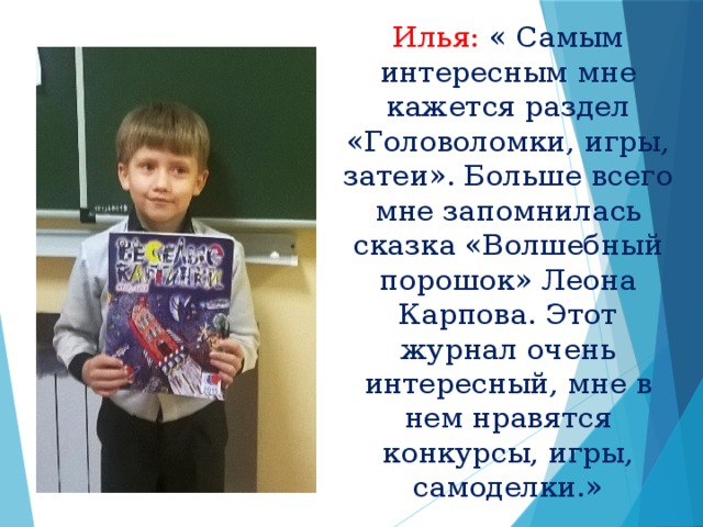 Илья: « Самым интересным мне кажется раздел «Головоломки, игры, затеи». Больше всего мне запомнилась сказка «Волшебный порошок» Леона Карпова. Этот журнал очень интересный, мне в нем нравятся конкурсы, игры, самоделки.»