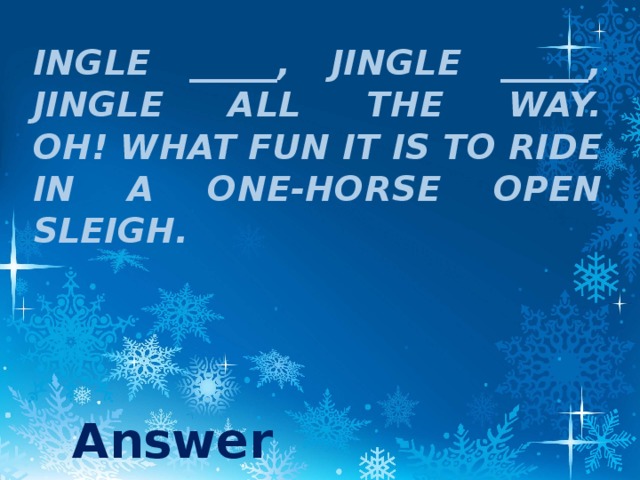 ingle _____, jingle _____,  Jingle all the way.  Oh! what fun it is to ride  In a one-horse open sleigh. Answer