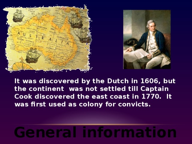 It was discovered by the Dutch in 1606, but the continent was not settled till Captain Cook discovered the east coast in 1770. It was first used as colony for convicts. General information