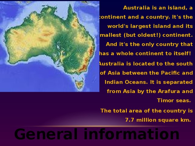 Australia is an island, a continent and a country. It's the world's largest island and its smallest (but oldest!) continent. And it's the only country that has a whole continent to itself! Australia is located to the south of Asia between the Pacific and Indian Oceans. It is separated from Asia by the Arafura and Timor seas.  The total area of the country is 7.7 million square km. General information