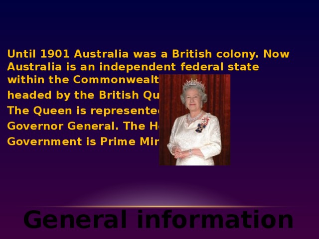 Until 1901 Australia was a British colony. Now Australia is an independent federal state within the Commonwealth headed by the British Queen. The Queen is represented by Governor General. The Head of Government is Prime Minister.  General information