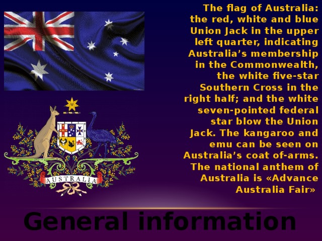 The flag of Australia: the red, white and blue Union Jack in the upper left quarter, indicating Australia’s membership in the Commonwealth, the white five-star Southern Cross in the right half; and the white seven-pointed federal star blow the Union Jack. The kangaroo and emu can be seen on Australia’s coat of-arms. The national anthem of Australia is «Advance Australia Fair»  General information