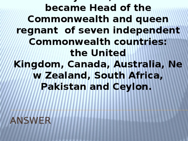 She was born 21 April 1926. Upon her accession on 6 February 1952, Elizabeth became Head of the Commonwealth and queen regnant  of seven independent Commonwealth countries: the United Kingdom, Canada, Australia, New Zealand, South Africa, Pakistan and Ceylon. ANSWER