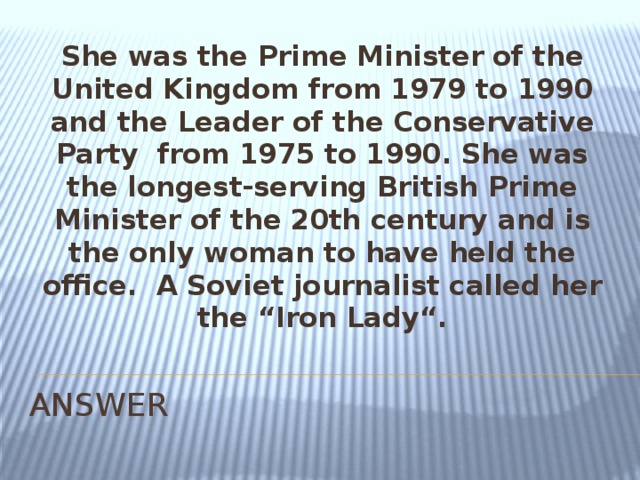 She was the Prime Minister of the United Kingdom from 1979 to 1990 and the Leader of the Conservative Party  from 1975 to 1990. She was the longest-serving British Prime Minister of the 20th century and is the only woman to have held the office.  A Soviet journalist called her the “Iron Lady“. ANSWER