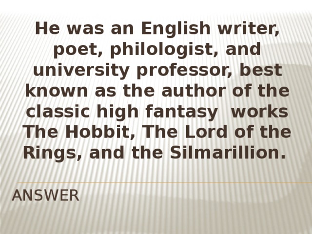 He was an English writer, poet, philologist, and university professor, best known as the author of the classic high fantasy  works The Hobbit, The Lord of the Rings, and the Silmarillion.  ANSWER