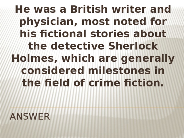 He was a British writer and physician, most noted for his fictional stories about the detective Sherlock Holmes, which are generally considered milestones in the field of crime fiction. ANSWER