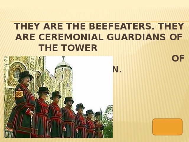 They are the Beefeaters. They are ceremonial guardians of the tower  of london.