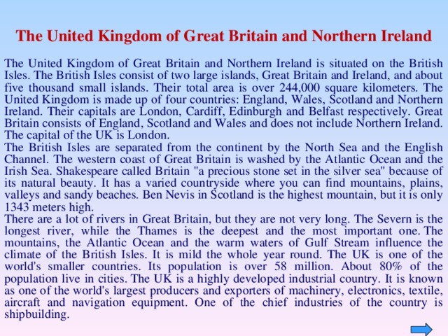 The United Kingdom of Great Britain and Northern Ireland The United Kingdom of Great Britain and Northern Ireland is situated on the British Isles. The British Isles consist of two large islands, Great Britain and Ireland, and about five thousand small islands. Their total area is over 244,000 square kilometers. The United Kingdom is made up of four countries: England, Wales, Scotland and Northern Ireland. Their capitals are London, Cardiff, Edinburgh and Belfast respectively. Great Britain consists of England, Scotland and Wales and does not include Northern Ireland. The capital of the UK is London.  The British Isles are separated from the continent by the North Sea and the English Channel. The western coast of Great Britain is washed by the Atlantic Ocean and the Irish Sea. Shakespeare called Britain 