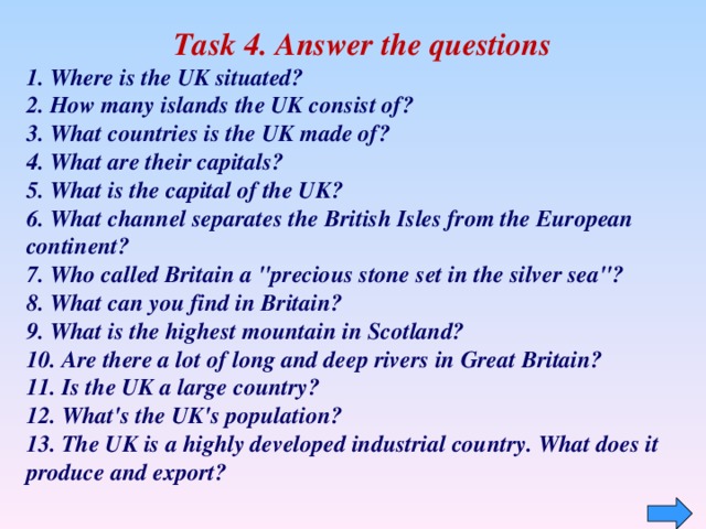 Task 4. Answer the questions 1. Where is the UK situated?   2. How many islands the UK consist of? 3. What countries is the UK made of? 4. What are their capitals?  5. What is the capital of the UK?  6. What channel separates the British Isles from the European continent?   7. Who called Britain a 