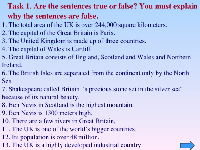 Task 1. Are the sentences  true or false? You must explain why the sentences are false. 1. The total area of the UK is over 244,000 square kilometers. 2. The capital of the Great Britain is Paris . 3. T he United Kingdom is made up of three countries . 4. The capital of Wales is Cardiff . 5. Great Britain consists of England, Scotland and Wales and Northern Ireland. 6. The British Isles are separated from the continent only by the North Sea 7. Shakespeare called Britain “a precious stone set in the silver sea” because of its natural beauty. 8. Ben Nevis in Scotland is the highest mountain. 9. Ben Nevis is 1300 meters high. 10. There are a few rivers in Great Britain, 11. The UK is one of the world’s bigger countries . 12.  Its population is over 48 million. 13. The UK is a highly developed industrial country.