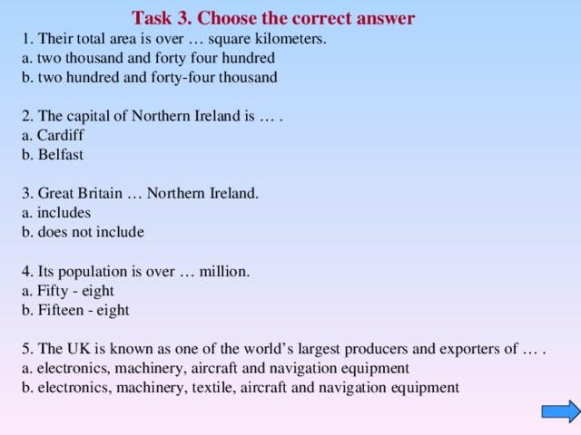 Task 3 . Choose the correct answer  Their total area is over … square kilometers.  a. two thousand and forty four hundred  b. two hundred and forty-four thousand  2. The capital of Northern Ireland is … .  a. Cardiff  b. Belfast   3. Great Britain … Northern Ireland.  a. includes  b. does not include   4. Its population is over … million.  a. Fifty - eight  b. Fifteen - eight 5. The UK is known as one of the world’s largest producers and exporters of … .  a. electronics, machinery, aircraft and navigation equipment  b. electronics, machinery, textile, aircraft and navigation equipment