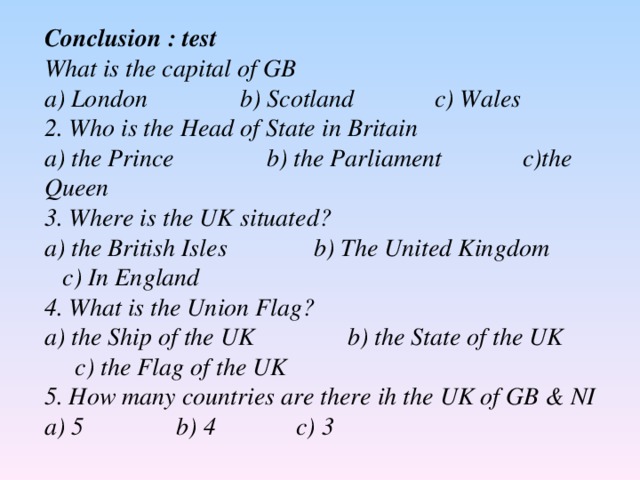 С onclusion : test What is the capital of GB a) London b) Scotland c) Wales 2. Who is the Head of State in Britain a) the Prince b) the Parliament c)the Queen 3. Where is the UK situated? a) the British Isles b) The United Kingdom c) In England 4. What is the Union Flag? a) the Ship of the UK b) the State of the UK c) the Flag of the UK 5. How many countries are there ih the UK of GB & NI a) 5 b) 4 c) 3