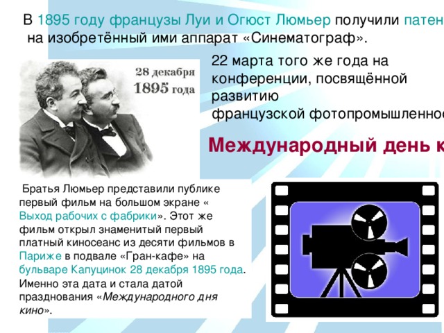 В  1895 году   французы   Луи и Огюст Люмьер  получили  патент  на изобретённый ими аппарат «Синематограф». 22 марта того же года на конференции, посвящённой развитию французской фотопромышленности Международный день кино Выход рабочих с фабрики Париже бульваре Капуцинок 28 декабря 1895 года Международного дня кино