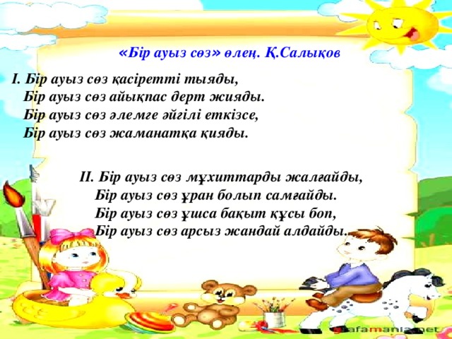 « Бір ауыз сөз » өлең. Қ.Салықов  І. Бір ауыз сөз қасіретті тыяды,  Бір ауыз сөз айықпас дерт жияды.  Бір ауыз сөз әлемге әйгілі еткізсе,  Бір ауыз сөз жаманатқа қияды.   ІІ. Бір ауыз сөз мұхиттарды жалғайды,  Бір ауыз сөз ұран болып самғайды.  Бір ауыз сөз ұшса бақыт құсы боп,  Бір ауыз сөз арсыз жандай алдайды.