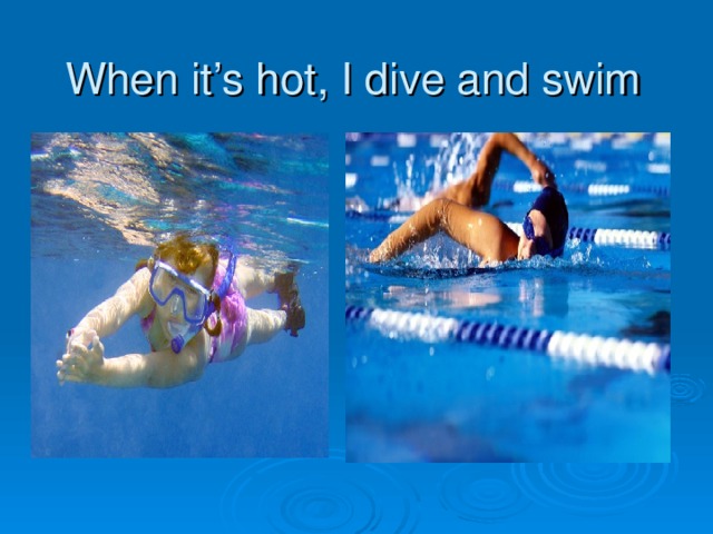 When it’s hot, I dive and swim