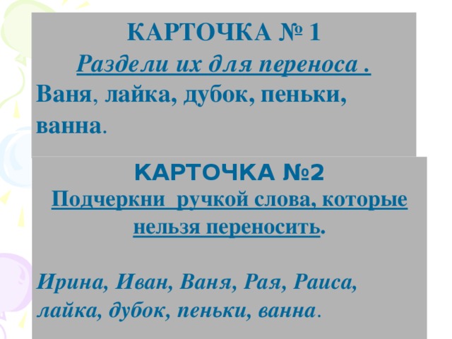 КАРТОЧКА № 1 Р аздели их для переноса . Ваня , лайка, дубок, пеньки, ванна . КАРТОЧКА №2 Подчеркни ручкой слова, которые нельзя переносить .  Ирина, Иван, Ваня, Рая, Раиса, лайка, дубок, пеньки, ванна .