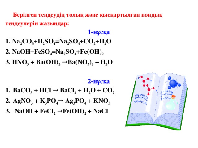 Берілген теңдеудің толық және қысқартылған иондық теңдеулерін жазыңдар: 1-нұсқа 1. Na 2 CO 3 +H 2 SO 4 =Na 2 SO 4 +CO 2 +H 2 O 2. NaOH+FeSO 4 =Na 2 SO 4 +Fe(ОН) 2 3. HNO 3 + Ba(OH) 2 →Ba(NO 3 ) 2 + H 2 O  2-нұсқа BaCO 3 + HCl → BaCl 2 + H 2 O + CO 2 AgNO 3 + K 3 PO 4 → Ag 3 PO 4 + KNO 3  NaOH + FeCl 2 →Fe(OH) 2 + NaCl