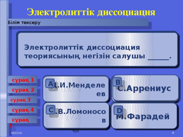 Электролиттік диссоциация Білім тексеру Ерітінділердегі электролиттердің электролиттік диссоциациялануы __________қатысында жүреді .  Ерітінділердегі электролиттердің дисоциациялауы нәтижесінде электролиттер ыдырайды__________ .   Әлсіз электролиттер _______ . Электролиттер ________ .  Электролиттік диссоциация теориясының негізін салушы ______. С.Аррениус KCl  сұрақ 1  ион атом электролиттік тогы оксид Негіздер Д.И.Менделеев HNO 3 катализатор B А А А А B B А B А B B  сұрақ 2  сұрақ 3 температура H 2 S М.В.Ломоносов Ерітінділердің молекулалары NaOH Қышқыл Молекулалар электрондар М.Фарадей тұздар С D D С С D С D С D  сұрақ 4 С D  сұрақ 5   10/22/16  10/22/16  10/22/16  10/22/16