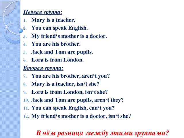 Первая группа: Mary is a teacher. You can speak English. My friend‘s mother is a doctor. You are his brother. Jack and Tom are pupils. Lora is from London. Вторая группа: You are his brother, aren‘t you? Mary is a teacher, isn‘t she? Lora is from London, isn‘t she? Jack and Tom are pupils, aren‘t they? You can speak English, can‘t you? My friend‘s mother is a doctor, isn‘t she?  В чём разница между этими группами?