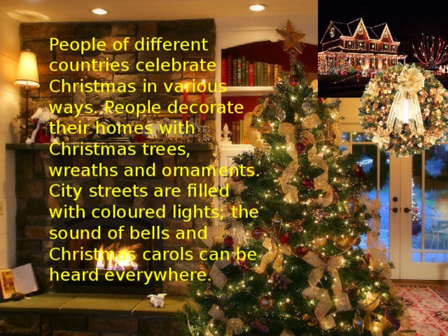People of different countries celebrate Christmas in various ways. People decorate their homes with Christmas trees, wreaths and ornaments. City streets are filled with coloured lights; the sound of bells and Christmas carols can be heard everywhere.