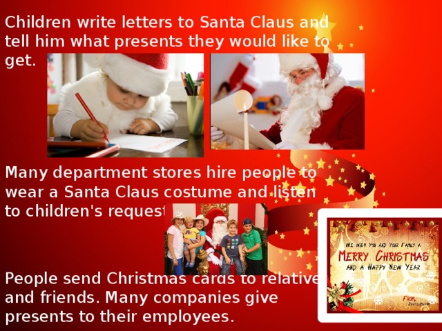 Children write letters to Santa Claus and tell him what presents they would like to get. Many department stores hire people to wear a Santa Claus costume and listen to children's requests. People send Christmas cards to relatives and friends. Many companies give presents to their employees.