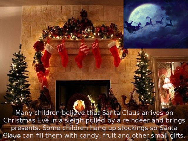 Many children believe that Santa Claus arrives on Christmas Eve in a sleigh pulled by a reindeer and brings presents. Some children hang up stockings so Santa Claus can fill them with candy, fruit and other small gifts.