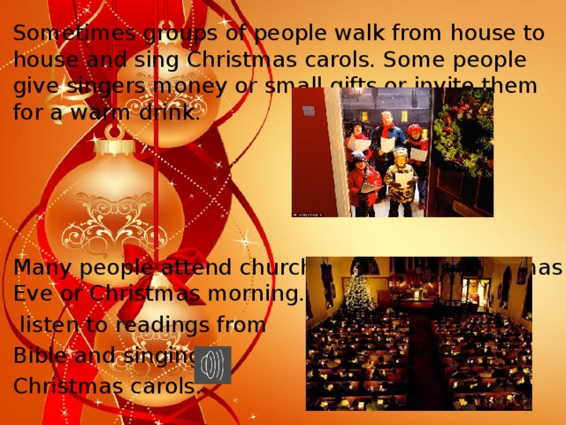 Sometimes groups of people walk from house to house and sing Christmas carols. Some people give singers money or small gifts or invite them for a warm drink. Many people attend church services on Christmas Eve or Christmas morning. They  listen to readings from Bible and singing Christmas carols.